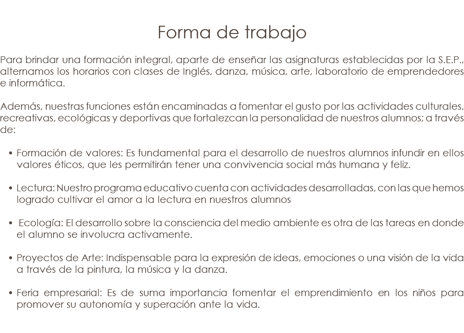 &nbsp;Forma de trabajo Para brindar una formación integral, aparte de enseñar las asignaturas establecidas por la S.E.P., alternamos los horarios con clases de Inglés, danza, música, arte, laboratorio de emprendedores e informática. Además, nuestras funciones están encaminadas a fomentar el gusto por las actividades culturales, recreativas, ecológicas y deportivas que fortalezcan la personalidad de nuestros alumnos; a través de: Formación de valores: Es fundamental para el desarrollo de nuestros alumnos infundir en ellos valores éticos, que les permitirán tener una convivencia social más humana y feliz. Lectura: Nuestro programa educativo cuenta con actividades desarrolladas, con las que hemos logrado cultivar el amor a la lectura en nuestros alumnos Ecología: El desarrollo sobre la consciencia del medio ambiente es otra de las tareas en donde el alumno se involucra activamente. Proyectos de Arte: Indispensable para la expresión de ideas, emociones o una visión de la vida a través de la pintura, la música y la danza. Feria empresarial: Es de suma importancia fomentar el emprendimiento en los niños para promover su autonomía y superación ante la vida. 