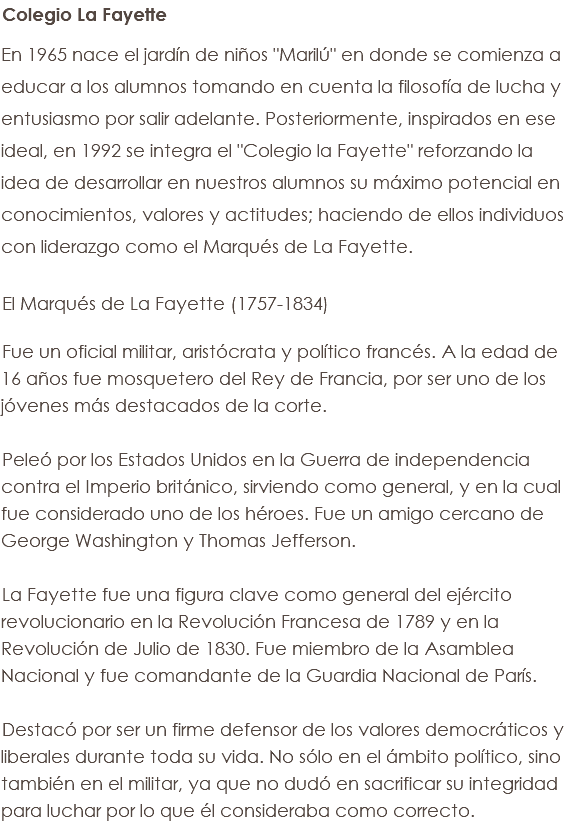 Colegio La Fayette En 1965 nace el jardín de niños "Marilú" en donde se comienza a educar a los alumnos tomando en cuenta la filosofía de lucha y entusiasmo por salir adelante. Posteriormente, inspirados en ese ideal, en 1992 se integra el "Colegio la Fayette" reforzando la idea de desarrollar en nuestros alumnos su máximo potencial en conocimientos, valores y actitudes; haciendo de ellos individuos con liderazgo como el Marqués de La Fayette. El Marqués de La Fayette (1757-1834) Fue un oficial militar, aristócrata y político francés. A la edad de 16 años fue mosquetero del Rey de Francia, por ser uno de los jóvenes más destacados de la corte. Peleó por los Estados Unidos en la Guerra de independencia contra el Imperio británico, sirviendo como general, y en la cual fue considerado uno de los héroes. Fue un amigo cercano de George Washington y Thomas Jefferson. La Fayette fue una figura clave como general del ejército revolucionario en la Revolución Francesa de 1789 y en la Revolución de Julio de 1830. Fue miembro de la Asamblea Nacional y fue comandante de la Guardia Nacional de París. Destacó por ser un firme defensor de los valores democráticos y liberales durante toda su vida. No sólo en el ámbito político, sino también en el militar, ya que no dudó en sacrificar su integridad para luchar por lo que él consideraba como correcto.